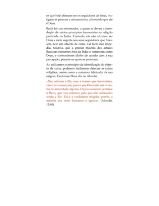 A Mensagem das Falsas Religiões
São tantas as seitas, os cultos, as religiões, as filoso-
fias e os movimentos existentes à face da Terra, pro-
clamando cada um deles ser o único e verdadeiro
caminho em direcção a Deus. Como podemos nós
decidir qual o que está correcto ou, se de facto, o es-
tão todos? Um dos métodos que permite responder
a tal questão, consiste em clarificar as diferenças su-
perficiais existentes nos ensinamentos dos vários
chamamentos para a verdade última, e que, directa
ou indirectamente, identifica o objecto central de
culto ao nome pelo qual são conhecidos. Todas as
falsas religiões partilham de um mesmo conceito
base, isto no que respeita a Deus: ou afirmam que
todos os Homens são deuses, ou que determinados
homens foram Deus, ou que a natureza é Deus, ou
então, que Deus não passa de um produto da ima-
ginação humana.
Assim sendo, podemos afirmar que, a mensagem
base das falsas religiões é a de que Deus pode ser
adorado na forma da Sua Criação. Ao concederem à
Criação ou a alguns dos seus aspectos o nome de
Deus, as falsas religiões convidam o ser humano a
adorá-la. Por exemplo, o Profeta Jesus incitou os
seus seguidores a que adorassem a Deus; contudo,
 