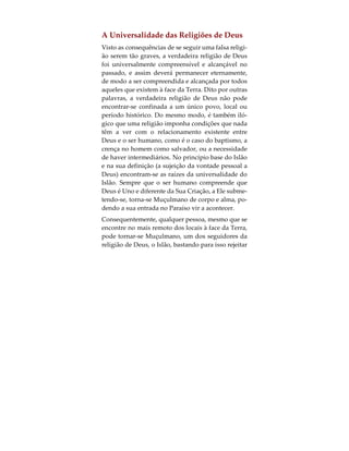 Podemos argumentar que, se todas as religiões en-
sinam coisas boas, porque motivo devemos nós
preocuparmo-nos com a que seguimos? A resposta
consiste no facto de todas as falsas religiões ensina-
rem o maior dos pecados, que é o da adoração pres-
tada à Criação. Este é o maior dos pecados que o ser
humano pode cometer, visto contradizer o próprio
objectivo pelo qual foi criado. A Criação do ser hu-
mano verificou-se para que este adorasse a Deus
somente, conforme Allah claramente explica no Al-
corão:
«E não criei os gênios e os humanos, senão para Me
adorarem». (Alcorão 51:56).
Consequentemente, o culto prestado à Criação, e
que é a base da idolatria, constitui o único pecado
verdadeiramente imperdoável. Aquele que morre
em tal estado de idolatria, determinou já o seu des-
tino na próxima vida. Isto não é uma opinião, mas
sim algo revelado por Deus na Sua última revelação
ao Homem:
«Na verdade, Deus não perdoa que se Lhe associe
companheiro; Mas Ele pedoa tudo, salvo isso, a
quem Ele quer». (Alcorão 4:48,116)
 