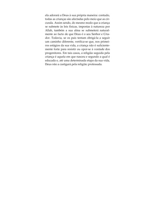 «Isso, para não dizerdes, no Dia da Ressurreição:
“Na verdade, nós não estávamos cientes disso”».
(Alcorão, 7:172).
Isto significa que nos é impossível afirmar que, na-
quele dia, não tínhamos ideia de que Allah é o nos-
so Senhor e que ninguém nos disse que O
deveríamos adorar a Ele somente. Allah explicita-o
ainda de forma mais concreta:
«Ou, para não dizerdes: “Na verdade, foram os nos-
sos pais que idolotravam e nós somos só a sua des-
cendência, após eles; destruir-nos-ás, acaso, pelo
que fizeram aqueles defensores da falsidade?”» (Al-
corão, 7:173).
Assim sendo, toda a criança nasce portadora de
uma crença natural em Deus e com uma inclinação
inata a adorá-Lo a Ele somente. Em Árabe, esta
crença e inclinação inatas têm o nome de “Fitrah” .
O Profeta Muhammad  refere que Deus disse o se-
guinte: “Criei os meus servos dentro da verdadeira
religião; contudo, o demónio faz com que eles se a-
fastem”. Do mesmo modo, o Profeta disse também:
“Toda a criança nasce em estado de Fitrah. Segui-
damente, os pais fazem dela um Judeu, um Cristão
ou um Zoroastriano”. Se a criança for deixada só,
 