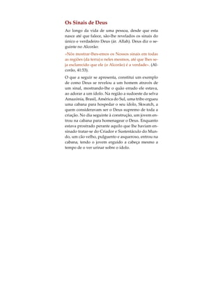 ela adorará a Deus à sua própria maneira: contudo,
todas as crianças são afectadas pelo meio que as cir-
cunda. Assim sendo, do mesmo modo que a criança
se submete às leis físicas, impostas à natureza por
Allah, também a sua alma se submeterá natural-
mente ao facto de que Deus é o seu Senhor e Cria-
dor. Todavia, se os pais tentam obrigá-la a seguir
um caminho diferente, verifica-se que, nos primei-
ros estágios da sua vida, a criança não é suficiente-
mente forte para resistir ou opor-se à vontade dos
progenitores. Em tais casos, a religião seguida pela
criança é aquela em que nasceu e segundo a qual é
educada e, até uma determinada etapa da sua vida,
Deus não a castigará pela religião professada.
 