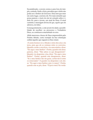 Os Sinais de Deus
Ao longo da vida de uma pessoa, desde que esta
nasce até que falece, são-lhe revelados os sinais do
único e verdadeiro Deus (ár. Allah). Deus diz o se-
guinte no Alcorão:
«Nós mostrar-lhes-emos os Nossos sinais em todas
as regiões (da terra) e neles mesmos, até que lhes se-
ja esclarecido que ele (o Alcorão) é a verdade». (Al-
corão, 41:53).
O que a seguir se apresenta, constitui um exemplo
de como Deus se revelou a um homem através de
um sinal, mostrando-lhe o quão errado ele estava,
ao adorar a um ídolo. Na região a sudoeste da selva
Amazónia, Brasil, América do Sul, uma tribo ergueu
uma cabana para hospedar o seu ídolo, Skwatch, a
quem consideravam ser o Deus supremo de toda a
criação. No dia seguinte à construção, um jovem en-
trou na cabana para homenagear o Deus. Enquanto
estava prostrado perante aquilo que lhe haviam en-
sinado tratar-se do Criador e Sustentáculo do Mun-
do, um cão velho, pulguento e asqueroso, entrou na
cabana, tendo o jovem erguido a cabeça mesmo a
tempo de o ver urinar sobre o ídolo.
 