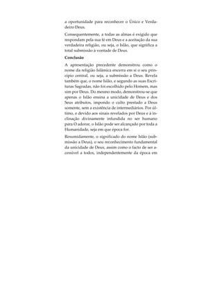 de, não faço parte da vossa idolatria. Na verdade,
eu dirijo a minha face para Quem criou os céus e a
terra; sou monoteísta (hanif) e não me conto entre os
idólatras”». (Alcorão, 6:75-79).
Tal como antes referimos, foram vários os Profetas
enviados as todas as nações e tribos, de modo a a-
poiarem a crença natural do ser humano em Deus e
a sua inclinação inata para O adorar, e reforçarem a
Verdade Divina contida nos sinais por Ele diaria-
mente revelados. Embora muitos dos ensinamentos
destes Profetas tenham sido distorcidos ao longo do
tempo, partes destas mensagens de inspiração Divi-
na mantiveram-se incorruptíveis e serviram para o-
rientar a Humanidade na escolha entre o Bem e o
Mal. A influência que estas mensagens desempe-
nharam ao longo de várias épocas pode ser obser-
vada nos Dez Mandamentos da Torah Judaica, mais
tarde adoptados pelos ensinamentos Cristão, assim
como na existência de leis contra o assassinato, o
roubo e o adultério, presentes em várias sociedades
do Mundo antigo e moderno.
Como resultado dos sinais de Deus enviados à Hu-
manidade, juntamente com as revelações confiadas
aos vários Profetas, a todo o ser humano foi cedida
 