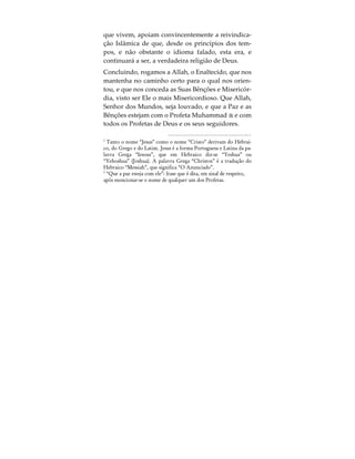 a oportunidade para reconhecer o Único e Verda-
deiro Deus.
Consequentemente, a todas as almas é exigido que
respondam pela sua fé em Deus e a aceitação da sua
verdadeira religião, ou seja, o Islão, que significa a
total submissão à vontade de Deus.
Conclusão
A apresentação precedente demonstrou como o
nome da religião Islâmica encerra em si o seu prin-
cípio central, ou seja, a submissão a Deus. Revela
também que, o nome Islão, e segundo as suas Escri-
turas Sagradas, não foi escolhido pelo Homem, mas
sim por Deus. Do mesmo modo, demonstrou-se que
apenas o Islão ensina a unicidade de Deus e dos
Seus atributos, impondo o culto prestado a Deus
somente, sem a existência de intermediários. Por úl-
timo, e devido aos sinais revelados por Deus e à in-
clinação divinamente infundida no ser humano
para O adorar, o Islão pode ser alcançado por toda a
Humanidade, seja em que época for.
Resumidamente, o significado do nome Islão (sub-
missão a Deus), o seu reconhecimento fundamental
da unicidade de Deus, assim como o facto de ser a-
cessível a todos, independentemente da época em
 