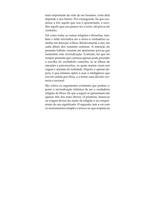 Qual é a Verdadeira Religião de Deus?
Cada ser nasce em circunstâncias que, de modo al-
gum, são de sua escolha. A religião professada pela
família, ou respectiva ideologia, são-lhe impostas
desde o minuto primeiro da sua existência. Ao atin-
gir a adolescência, é normal a pessoa acreditar ple-
namente que, as crenças da sociedade em que se
encontra inserida, são os verdadeiros credos em que
todos deveriam acreditar. Contudo, algumas, ao a-
tingirem a vida adulta e quando expostas a outros
sistemas de crenças, começam a questionar a vali-
dade daquilo em que acreditam e que lhes foi
transmitido. Frequentemente, é imensa a confusão
daqueles que buscam a verdade, quando compre-
endem que todas as religiões, seitas, ideologias e fi-
losofias reivindicam ser o único e verdadeiro
caminho a seguir pelo ser humano. De facto, todas
elas encorajam o ser humano a praticar o Bem. As-
sim sendo, qual a que está certa? De forma alguma o
podem estar todas, visto cada uma delas afirmar a
incorrecção das outras. Deste modo, como podemos
nós escolher a verdadeira, aquela que realmente
busca a verdade?
Deus concedeu a todos cérebro e intelecto, de modo
a permitir-nos tomar esta decisão crucial, a qual é a
 