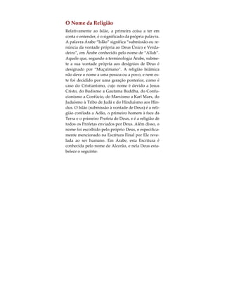 relacionamento entre Deus, o Ser Humano e a Cria-
ção. O terceiro, deriva do facto do Islão ser univer-
salmente alcançável por todos os seres humanos,
independentemente da época em que vivam ou te-
nham vivido. Estes são os três componentes base
daquilo que é tido como necessariamente lógico e
razoável a uma religião possuir, de modo a que
possa ser considerada a verdadeira religião de
Deus. Nas páginas seguintes proceder-se-á a um de-
senvolvimento mais pormenorizado destes concei-
tos.
 