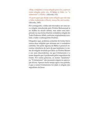 O Nome da Religião
Relativamente ao Islão, a primeira coisa a ter em
conta e entender, é o significado da própria palavra.
A palavra Árabe “Islão” significa “submissão ou re-
núncia da vontade própria ao Deus Único e Verda-
deiro”, em Árabe conhecido pelo nome de “Allah”.
Aquele que, segundo a terminologia Árabe, subme-
te a sua vontade própria aos desígnios de Deus é
designado por “Muçulmano”. A religião Islâmica
não deve o nome a uma pessoa ou a povo, e nem es-
te foi decidido por uma geração posterior, como é
caso do Cristianismo, cujo nome é devido a Jesus
Cristo, do Budismo a Gautama Buddha, do Confu-
cionismo a Confúcio, do Marxismo a Karl Marx, do
Judaísmo à Tribo de Judá e do Hinduísmo aos Hin-
dus. O Islão (submissão à vontade de Deus) é a reli-
gião confiada a Adão, o primeiro homem à face da
Terra e o primeiro Profeta de Deus, e é a religião de
todos os Profetas enviados por Deus. Além disso, o
nome foi escolhido pelo próprio Deus, e especifica-
mente mencionado na Escritura Final por Ele reve-
lada ao ser humano. Em Árabe, esta Escritura é
conhecida pelo nome de Alcorão, e nela Deus esta-
belece o seguinte:
 