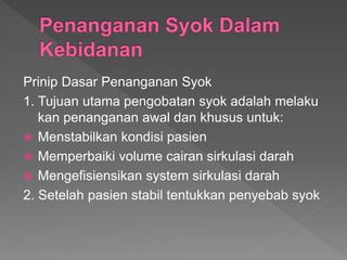 Prinip Dasar Penanganan Syok
1. Tujuan utama pengobatan syok adalah melaku
kan penanganan awal dan khusus untuk:
 Menstabilkan kondisi pasien
 Memperbaiki volume cairan sirkulasi darah
 Mengefisiensikan system sirkulasi darah
2. Setelah pasien stabil tentukkan penyebab syok
 
