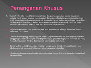 1. Mulailah infus intra vena (2 jika memungkinkan dengan menggunakan kanula atau jarum
terbesar (no. 6 ukuran terbesar yang tersedia). Darah diambil sebelum pemberian cairan infus
untuk pemeriksaan golongan darah dan uji kecocockan (cross match), pemeriksaan hemoglobin,
dan hematokrit. Jika memungkinkan pemeriksaan darah lengkap termasuk trombosit, ureum,
kreatinin, pH darah dan elektrolit, faal hemostasis, dan uji pembekuan.
 Segera berikan cairan infus (garam fisiologk atau Ringer laktat) awalnya dengan kecepatan 1
liter dalam 15-20 menit
 Catatan: Hindari penggunaan pengganti plasma (seperti dekstran). Belum terdapat bukti bahwa
pengganti plasma lebih baik jika dibandingkan dengan garam fisiologik pada resusitasi ibu yang
mengalami syok dan dekstran dalam jumlah banyak dapat berbahaya.
 Berikan paling sedikit 2 Liter cairan ini pada 1 jam pertama. Jumlah ini melebihi cairan yang
dibutuhkan untuk mengganti kehilangan cairan yang sedang berjalan
 ·Setelah kehilangan cairan dikoreksi, pemberian cairan infuse dipertahankan dalam kecepatan 1
liter per 6-8 jam
 