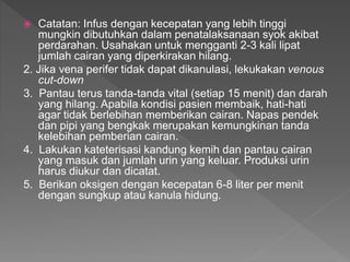  Catatan: Infus dengan kecepatan yang lebih tinggi
mungkin dibutuhkan dalam penatalaksanaan syok akibat
perdarahan. Usahakan untuk mengganti 2-3 kali lipat
jumlah cairan yang diperkirakan hilang.
2. Jika vena perifer tidak dapat dikanulasi, lekukakan venous
cut-down
3. Pantau terus tanda-tanda vital (setiap 15 menit) dan darah
yang hilang. Apabila kondisi pasien membaik, hati-hati
agar tidak berlebihan memberikan cairan. Napas pendek
dan pipi yang bengkak merupakan kemungkinan tanda
kelebihan pemberian cairan.
4. Lakukan kateterisasi kandung kemih dan pantau cairan
yang masuk dan jumlah urin yang keluar. Produksi urin
harus diukur dan dicatat.
5. Berikan oksigen dengan kecepatan 6-8 liter per menit
dengan sungkup atau kanula hidung.
 