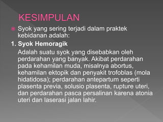  Syok yang sering terjadi dalam praktek
kebidanan adalah:
1. Syok Hemoragik
Adalah suatu syok yang disebabkan oleh
perdarahan yang banyak. Akibat perdarahan
pada kehamilan muda, misalnya abortus,
kehamilan ektopik dan penyakit trofoblas (mola
hidatidosa); perdarahan antepartum seperti
plasenta previa, solusio plasenta, rupture uteri,
dan perdarahan pasca persalinan karena atonia
uteri dan laserasi jalan lahir.
 