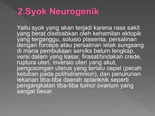 Yaitu syok yang akan terjadi karena rasa sakit
yang berat disebabkan oleh kehamilan ektopik
yang terganggu, solusio plasenta, persalinan
dengan forceps atau persalinan letak sungsang
di mana pembukaan serviks belum lengkap,
versi dalam yang kasar, firasat/tindakan crede,
ruptura uteri, inversio uteri yang akut,
pengosongan uterus yang terlalu cepat (pecah
ketuban pada polihidramnion), dan penurunan
tekanan tiba-tiba daerah splanknik seperti
pengangkatan tiba-tiba tumor ovarium yang
sangat besar.
 