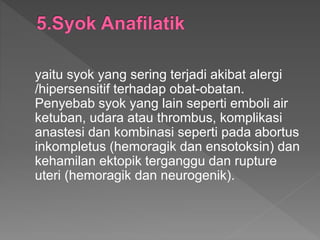 yaitu syok yang sering terjadi akibat alergi
/hipersensitif terhadap obat-obatan.
Penyebab syok yang lain seperti emboli air
ketuban, udara atau thrombus, komplikasi
anastesi dan kombinasi seperti pada abortus
inkompletus (hemoragik dan ensotoksin) dan
kehamilan ektopik terganggu dan rupture
uteri (hemoragik dan neurogenik).
 