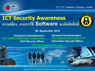 ICT Security Awareness
ความเสี่ยง...จากการใช้ Software ละเมิดลิขสิทธิ์
                                 29- September 2010
         Chaiyakorn Apiwathanokul                       Surachai Chatchalermpun
ISC2:CISSP, IRCA:ISMS, SANS:GCFA                        ISC2:CSSLP, CEH, ECSA, LPT
               Chief Security Officer                   Information Security Officer
                             PTT ICT Solutions Co., Ltd.




                  © 2010 PTT ICT Solutions All Rights Reserved –Proprietary (Public)
 