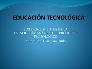 LOS PROCEIMIENTOS DE LA
TECNOLOGÍA: ANÁLISIS DEL PRODUCTO
TECNOLÓGICO
Autor: Prof. Díaz Juan Pablo
 