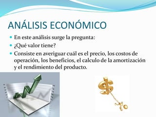 ANÁLISIS ECONÓMICO
 En este análisis surge la pregunta:
 ¿Qué valor tiene?
 Consiste en averiguar cuál es el precio, los costos de
operación, los beneficios, el calculo de la amortización
y el rendimiento del producto.
 