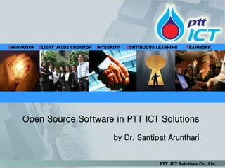 INNOVATION CLIENT VALUE CREATION   INTEGRITY   CONTINUOUS LEARNING     TEAMWORK




     Open Source Software in PTT ICT Solutions

                                         by Dr. Santipat Arunthari


                                                           PTT ICT Solutions Co., Ltd.
 