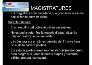 LES MAGISTRATURES
Els magistrats eren ciutadans que ocupaven el càrrec
polític sense ànim de lucre.
Característiques:Característiques:
● Eren escollits pel poble reunit en assemblea.
● No es podia votar fins la majoria d’edat i després
d’haver realitzat el servei militar.
● La qüestura era un càrrec permès als 31 anys i era
l’inici de la carrera política.
● Els estudis politics eren anomenats cursus honorum,
eren progresius i amb diferents etapes ( qüestura,
edilitat, pretura i consolat). progressius i amb diferents
etapes.
 