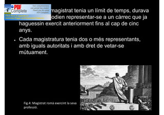 ● La funció de magistrat tenia un límit de temps, durava
un any, i no podien representar-se a un càrrec que ja
haguessin exercit anteriorment fins al cap de cinc
anys.
● Cada magistratura tenia dos o més representants,
amb iguals autoritats i amb dret de vetar-se
mútuament.
Fig.4: Magistrat romà exercint la seva
professió.
 