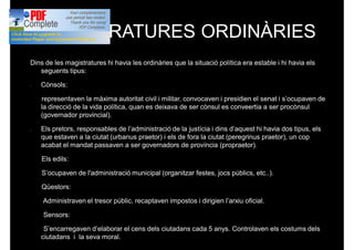 MAGISTRATURES ORDINÀRIES
Dins de les magistratures hi havia les ordinàries que la situació política era estable i hi havia els
seguents tipus:
- Cònsols:
representaven la màxima autoritat civil i militar, convocaven i presidien el senat i s’ocupaven de
la direcció de la vida política, quan es deixava de ser cònsul es conveertia a ser procònsul
(governador provincial).
- Els pretors, responsables de l’administració de la justícia i dins d’aquest hi havia dos tipus, els
que estaven a la ciutat (urbanus praetor) i els de fora la ciutat (peregrinus praetor), un cop
acabat el mandat passaven a ser governadors de província (propraetor).
Els edils:
S’ocupaven de l'administració municipal (organitzar festes, jocs públics, etc..).
Qüestors:
Administraven el tresor públic, recaptaven impostos i dirigien l’arxiu oficial.
Sensors:
S’encarregaven d’elaborar el cens dels ciutadans cada 5 anys. Controlaven els costums dels
ciutadans i la seva moral.
 