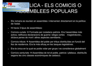 REPÚBLICA - ELS COMICIS O
ASSEMBLEES POPULARS
● Els romans es reunien en assembles i intervenien directament en la política
de l’estat.
● Hi havia 3 tipus de assemblees:
● Comicis curiats à Formada per ciutadans patricis. Era l’assemblea més
activa, ratificava declaracions de guerra i elegia certes magistratures.,
dictava penes de mort i altres aspectes semblants…
● Comicis tributs à Assemblea del poble per tribus distribuïdes en funció del
lloc de residencia. Era la més eficaç en les tasques legislatives.
● Era la única en la qual es podia votar per grups i es considerava globalment
● Comicis centuriats à Assemblea de tot el poble, patricis i plebeus, distribuïts
segons les cinc classes econòmiques de cadascú.
 
