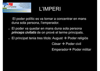 L’IMPERI
● El poder polític es va tornar a concentrar en mans
duna sola persona, l’emperador.
● El poder va quedar en mans duna sola persona
princeps civitatis de on prové el terme principats.
● El principat tenia tres títols: August à Poder religiós
Cèsar à Poder civil
Emperadorà Poder militar
 