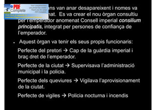 ● Els antic òrgans van anar desapareixent i nomes va
quedar el Senat. Es va crear el nou òrgan consultiu
per l’emperador anomenat Consell imperial consilium
principatis, integrat per persones de confiança de
l’emperador.
● Aquest òrgan va tenir els seus propis funcionaris:
Perfecte del pretori à Cap de la guàrdia imperial i
braç dret de l’emperador.
Perfecte de la ciutat à Supervisava l’administració
municipal i la policia.
Perfecte dels queviures à Vigilava l’aprovisionament
de la ciutat.
Perfecte de vigiles à Policia nocturna i incendis
 