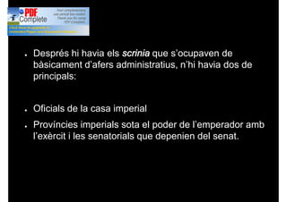● Després hi havia els scrinia que s’ocupaven de
bàsicament d’afers administratius, n’hi havia dos de
principals:
● Oficials de la casa imperial
● Províncies imperials sota el poder de l’emperador amb
l’exèrcit i les senatorials que depenien del senat.
 