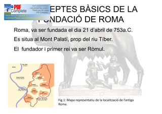 CONCEPTES BÀSICS DE LA
FUNDACIÓ DE ROMA
Roma, va ser fundada el dia 21 d’abril de 753a.C.
Es situa al Mont Palatí, prop del riu Tíber.
El fundador i primer rei va ser Ròmul.
Fig.1: Mapa representatiu de la localització de l’antiga
Roma.
 
