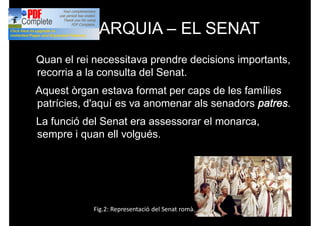 MONARQUIA – EL SENAT
Quan el rei necessitava prendre decisions importants,
recorria a la consulta del Senat.
Aquest òrgan estava format per caps de les famílies
patrícies, d'aquí es va anomenar als senadors patres.
La funció del Senat era assessorar el monarca,
sempre i quan ell volgués.
Fig.2: Representació del Senat romà.
 