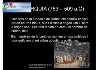 MONARQUIA (753 – 509 a.C)
Després de la fundació de Roma, els patricis es van
dividir en tres tribus, dues d’elles d’origen llatí i l’altre
d’origen sabí. Les tres tenien en comú el nombre de
cúries, deu.
Els membres de la cúria es reunien en assemblees i
aconsellaven al rei sobre qüestions politiques.
Fig.3: Representació d’una
assemblea romana.
 