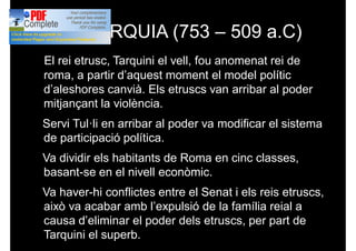 MONARQUIA (753 – 509 a.C)
El rei etrusc, Tarquini el vell, fou anomenat rei de
roma, a partir d’aquest moment el model polític
d’aleshores canvià. Els etruscs van arribar al poder
mitjançant la violència.
Servi Tul·li en arribar al poder va modificar el sistema
de participació política.
Va dividir els habitants de Roma en cinc classes,
basant-se en el nivell econòmic.
Va haver-hi conflictes entre el Senat i els reis etruscs,
això va acabar amb l’expulsió de la família reial a
causa d’eliminar el poder dels etruscs, per part de
Tarquini el superb.
 