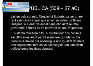 LA REPÚBLICA (509 – 27 aC)
L'últim dels set reis, Tarquini el Superb, va ser un rei
tant sanguinari i cruel que el van expulsar de Roma.
Després, el Senat va decidir que cap altre rei mai
governaria i Roma es va convertir en una República.
El sistema monàrquic fou substituït per dos cònsols
escollits anualment per l’assemblea ciutadana. Els
plebeus lluitaven per aconseguir una igualtat de drets,
dos segles més tard es va aconseguir una estabilitat
política entre les dues classes.
 
