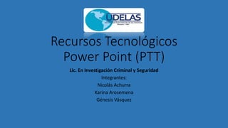 Recursos Tecnológicos
Power Point (PTT)
Lic. En Investigación Criminal y Seguridad
Integrantes:
Nicolás Achurra
Karina Arosemena
Génesis Vásquez
 