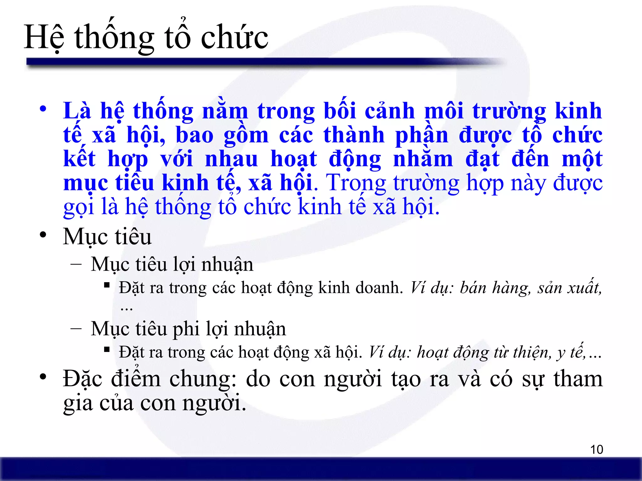 10
Hệ thống tổ chức
• Là hệ thống nằm trong bối cảnh môi trường kinh
tế xã hội, bao gồm các thành phần được tổ chức
kết hợp với nhau hoạt động nhằm đạt đến một
mục tiêu kinh tế, xã hội. Trong trường hợp này được
gọi là hệ thống tổ chức kinh tế xã hội.
• Mục tiêu
– Mục tiêu lợi nhuận
 Đặt ra trong các hoạt động kinh doanh. Ví dụ: bán hàng, sản xuất,
…
– Mục tiêu phi lợi nhuận
 Đặt ra trong các hoạt động xã hội. Ví dụ: hoạt động từ thiện, y tế,…
• Đặc điểm chung: do con người tạo ra và có sự tham
gia của con người.
 