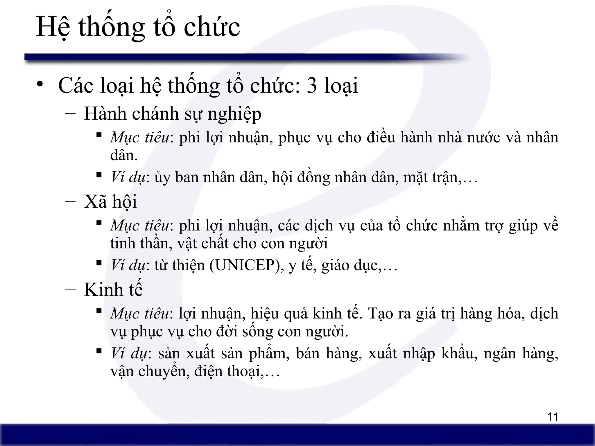 11
• Các loại hệ thống tổ chức: 3 loại
– Hành chánh sự nghiệp
 Mục tiêu: phi lợi nhuận, phục vụ cho điều hành nhà nước và nhân
dân.
 Ví dụ: ủy ban nhân dân, hội đồng nhân dân, mặt trận,…
– Xã hội
 Mục tiêu: phi lợi nhuận, các dịch vụ của tổ chức nhằm trợ giúp về
tinh thần, vật chất cho con người
 Ví dụ: từ thiện (UNICEP), y tế, giáo dục,…
– Kinh tế
 Mục tiêu: lợi nhuận, hiệu quả kinh tế. Tạo ra giá trị hàng hóa, dịch
vụ phục vụ cho đời sống con người.
 Ví dụ: sản xuất sản phẩm, bán hàng, xuất nhập khẩu, ngân hàng,
vận chuyển, điện thoại,…
Hệ thống tổ chức
 