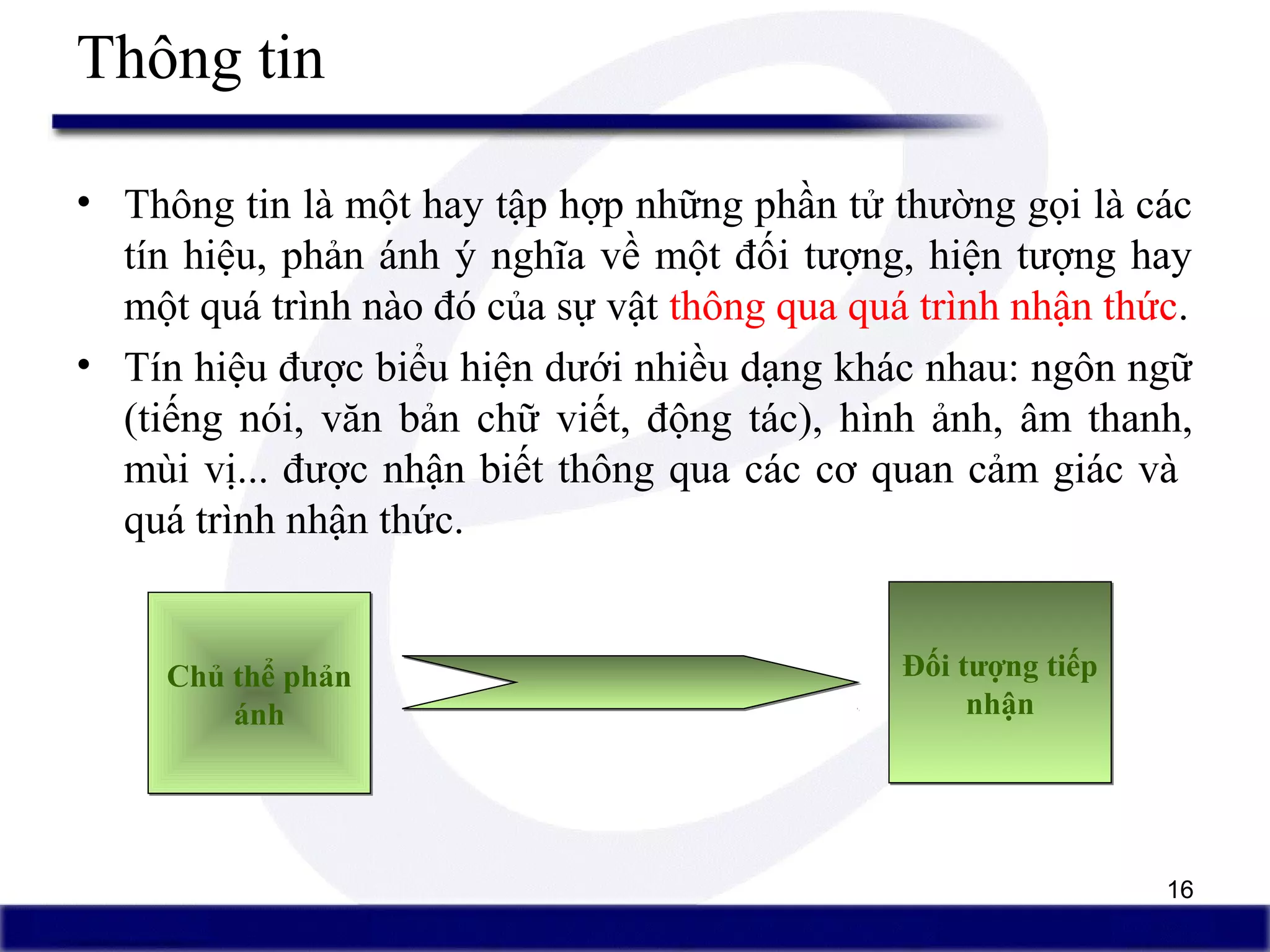 16
Thông tin
• Thông tin là một hay tập hợp những phần tử thường gọi là các
tín hiệu, phản ánh ý nghĩa về một đối tượng, hiện tượng hay
một quá trình nào đó của sự vật thông qua quá trình nhận thức.
• Tín hiệu được biểu hiện dưới nhiều dạng khác nhau: ngôn ngữ
(tiếng nói, văn bản chữ viết, động tác), hình ảnh, âm thanh,
mùi vị... được nhận biết thông qua các cơ quan cảm giác và
quá trình nhận thức.
Chủ thể phản
ánh
Chủ thể phản
ánh
Đối tượng tiếp
nhận
Đối tượng tiếp
nhận
 