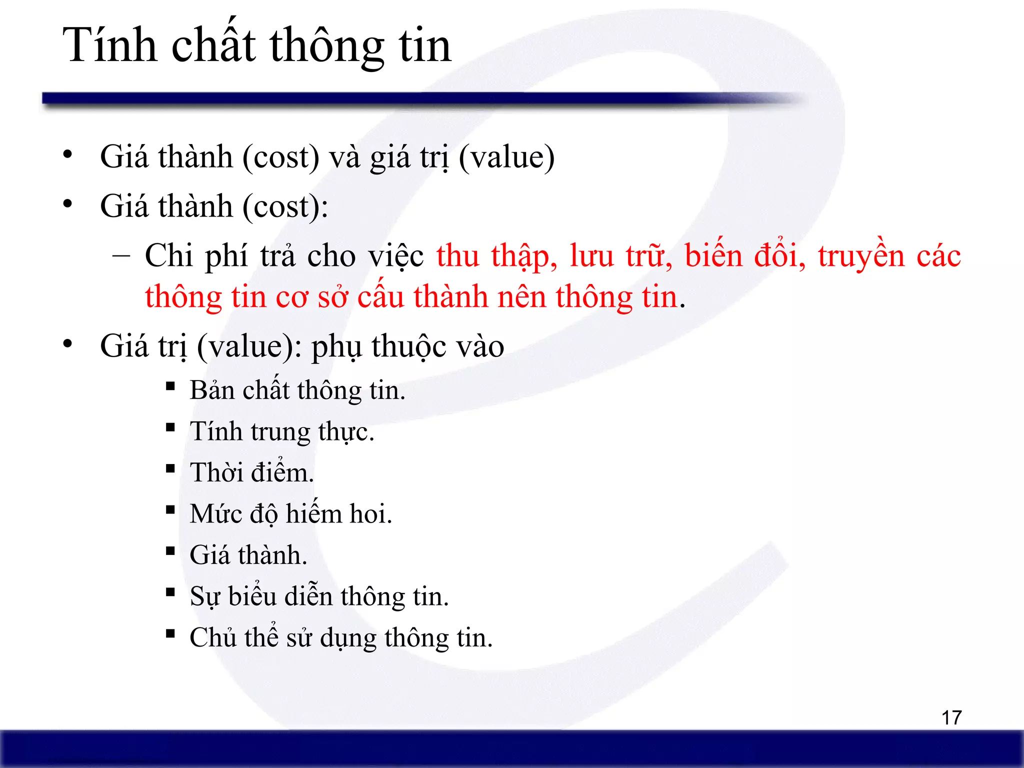 17
Tính chất thông tin
• Giá thành (cost) và giá trị (value)
• Giá thành (cost):
– Chi phí trả cho việc thu thập, lưu trữ, biến đổi, truyền các
thông tin cơ sở cấu thành nên thông tin.
• Giá trị (value): phụ thuộc vào
 Bản chất thông tin.
 Tính trung thực.
 Thời điểm.
 Mức độ hiếm hoi.
 Giá thành.
 Sự biểu diễn thông tin.
 Chủ thể sử dụng thông tin.
 