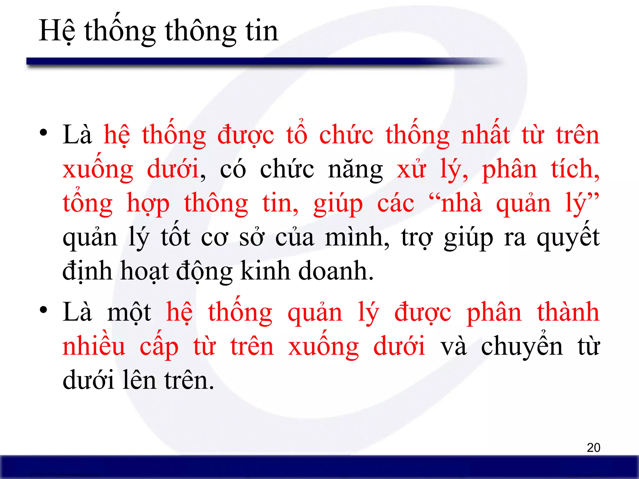 20
• Là hệ thống được tổ chức thống nhất từ trên
xuống dưới, có chức năng xử lý, phân tích,
tổng hợp thông tin, giúp các “nhà quản lý”
quản lý tốt cơ sở của mình, trợ giúp ra quyết
định hoạt động kinh doanh.
• Là một hệ thống quản lý được phân thành
nhiều cấp từ trên xuống dưới và chuyển từ
dưới lên trên.
Hệ thống thông tin
 
