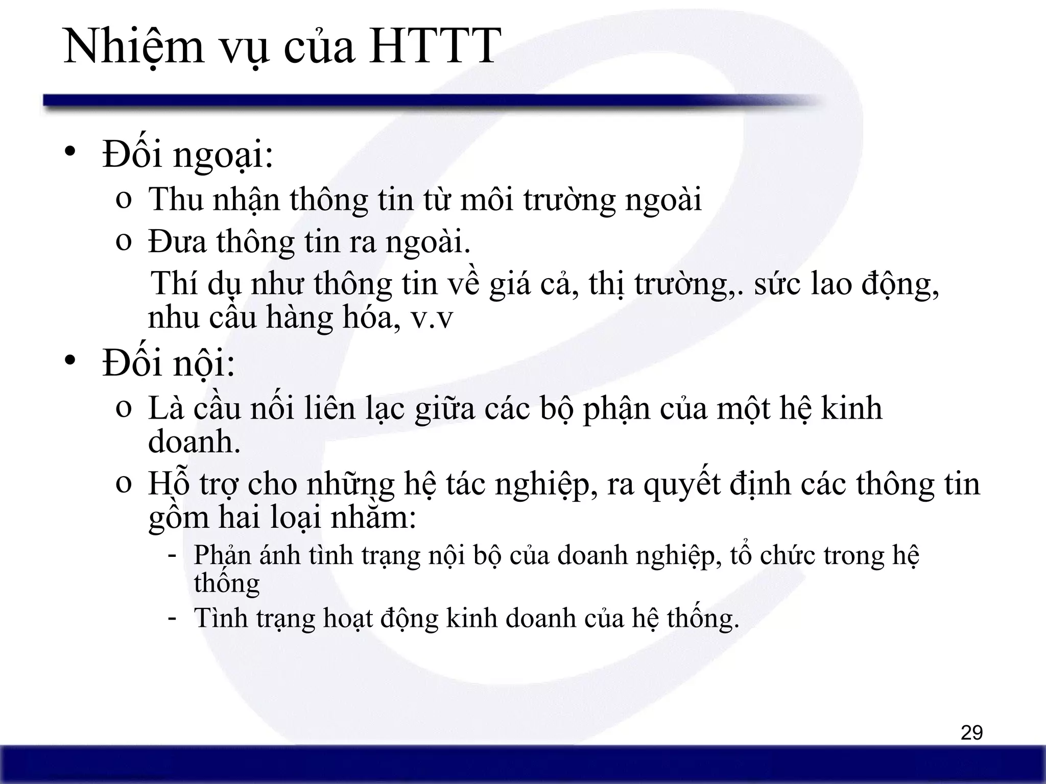 29
Nhiệm vụ của HTTT
• Đối ngoại:
o Thu nhận thông tin từ môi trường ngoài
o Đưa thông tin ra ngoài.
Thí dụ như thông tin về giá cả, thị trường,. sức lao động,
nhu cầu hàng hóa, v.v
• Đối nội:
o Là cầu nối liên lạc giữa các bộ phận của một hệ kinh
doanh.
o Hỗ trợ cho những hệ tác nghiệp, ra quyết định các thông tin
gồm hai loại nhằm:
- Phản ánh tình trạng nội bộ của doanh nghiệp, tổ chức trong hệ
thống
- Tình trạng hoạt động kinh doanh của hệ thống.
 