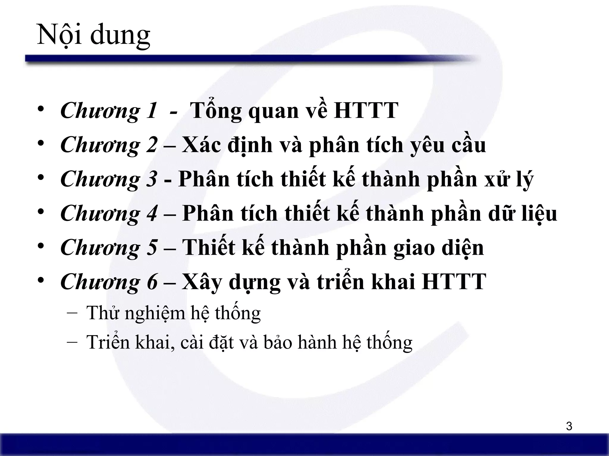 3
Nội dung
• Chương 1 - Tổng quan về HTTT
• Chương 2 – Xác định và phân tích yêu cầu
• Chương 3 - Phân tích thiết kế thành phần xử lý
• Chương 4 – Phân tích thiết kế thành phần dữ liệu
• Chương 5 – Thiết kế thành phần giao diện
• Chương 6 – Xây dựng và triển khai HTTT
– Thử nghiệm hệ thống
– Triển khai, cài đặt và bảo hành hệ thống
 
