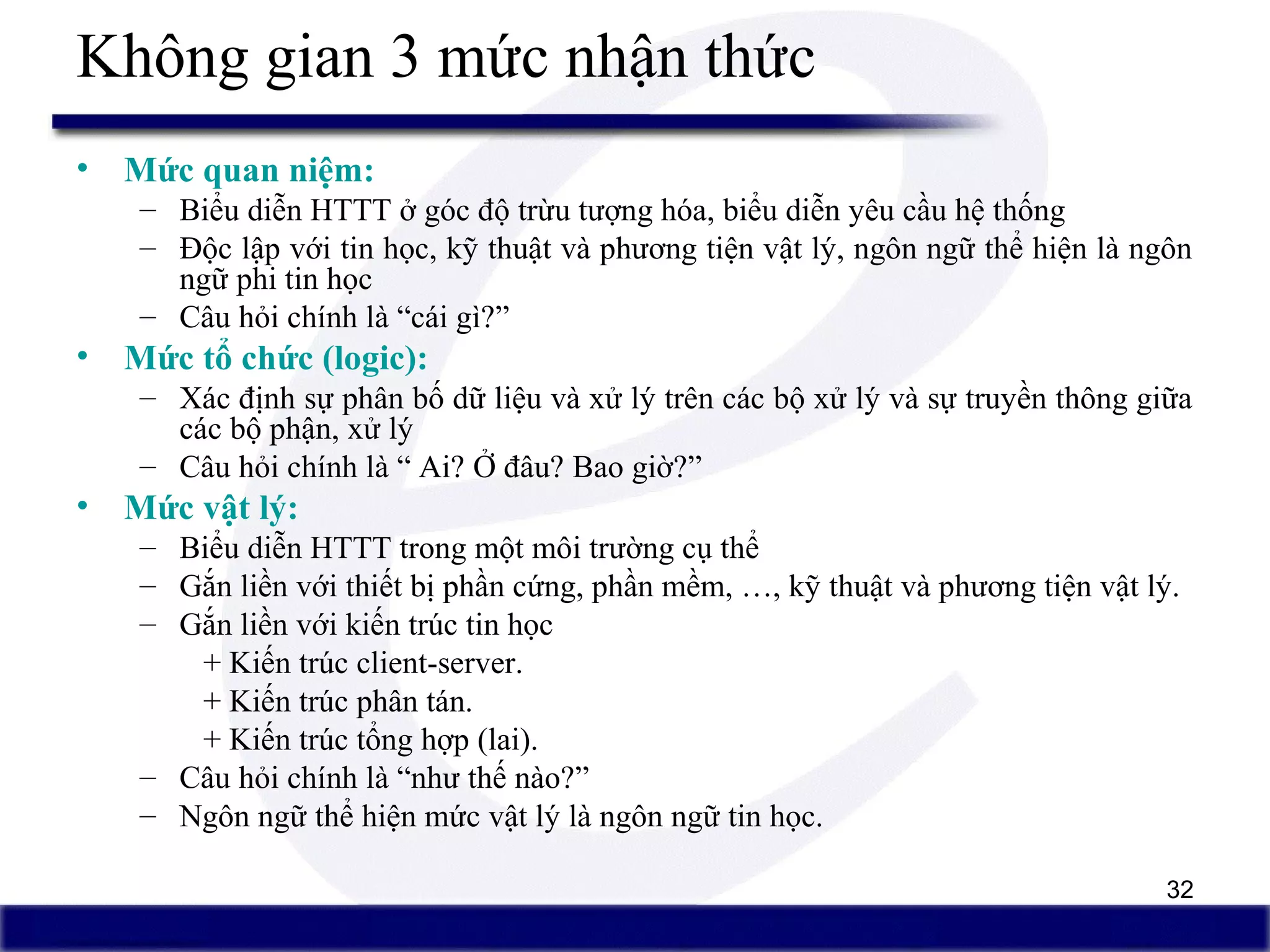 32
Không gian 3 mức nhận thức
• Mức quan niệm:
– Biểu diễn HTTT ở góc độ trừu tượng hóa, biểu diễn yêu cầu hệ thống
– Độc lập với tin học, kỹ thuật và phương tiện vật lý, ngôn ngữ thể hiện là ngôn
ngữ phi tin học
– Câu hỏi chính là “cái gì?”
• Mức tổ chức (logic):
– Xác định sự phân bố dữ liệu và xử lý trên các bộ xử lý và sự truyền thông giữa
các bộ phận, xử lý
– Câu hỏi chính là “ Ai? Ở đâu? Bao giờ?”
• Mức vật lý:
– Biểu diễn HTTT trong một môi trường cụ thể
– Gắn liền với thiết bị phần cứng, phần mềm, …, kỹ thuật và phương tiện vật lý.
– Gắn liền với kiến trúc tin học
+ Kiến trúc client-server.
+ Kiến trúc phân tán.
+ Kiến trúc tổng hợp (lai).
– Câu hỏi chính là “như thế nào?”
– Ngôn ngữ thể hiện mức vật lý là ngôn ngữ tin học.
 