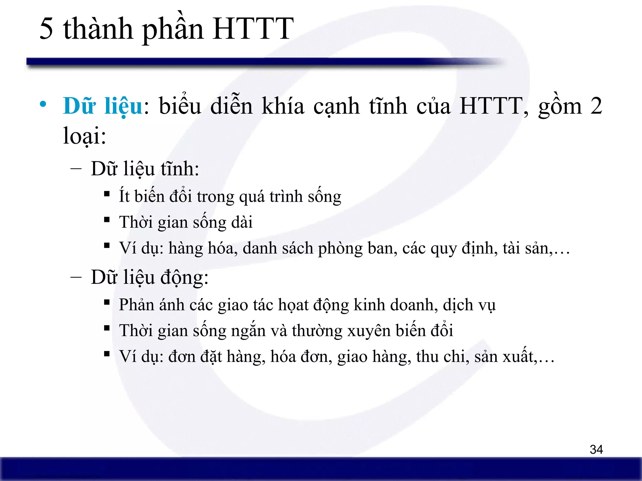 34
5 thành phần HTTT
• Dữ liệu: biểu diễn khía cạnh tĩnh của HTTT, gồm 2
loại:
– Dữ liệu tĩnh:
 Ít biến đổi trong quá trình sống
 Thời gian sống dài
 Ví dụ: hàng hóa, danh sách phòng ban, các quy định, tài sản,…
– Dữ liệu động:
 Phản ánh các giao tác họat động kinh doanh, dịch vụ
 Thời gian sống ngắn và thường xuyên biến đổi
 Ví dụ: đơn đặt hàng, hóa đơn, giao hàng, thu chi, sản xuất,…
 