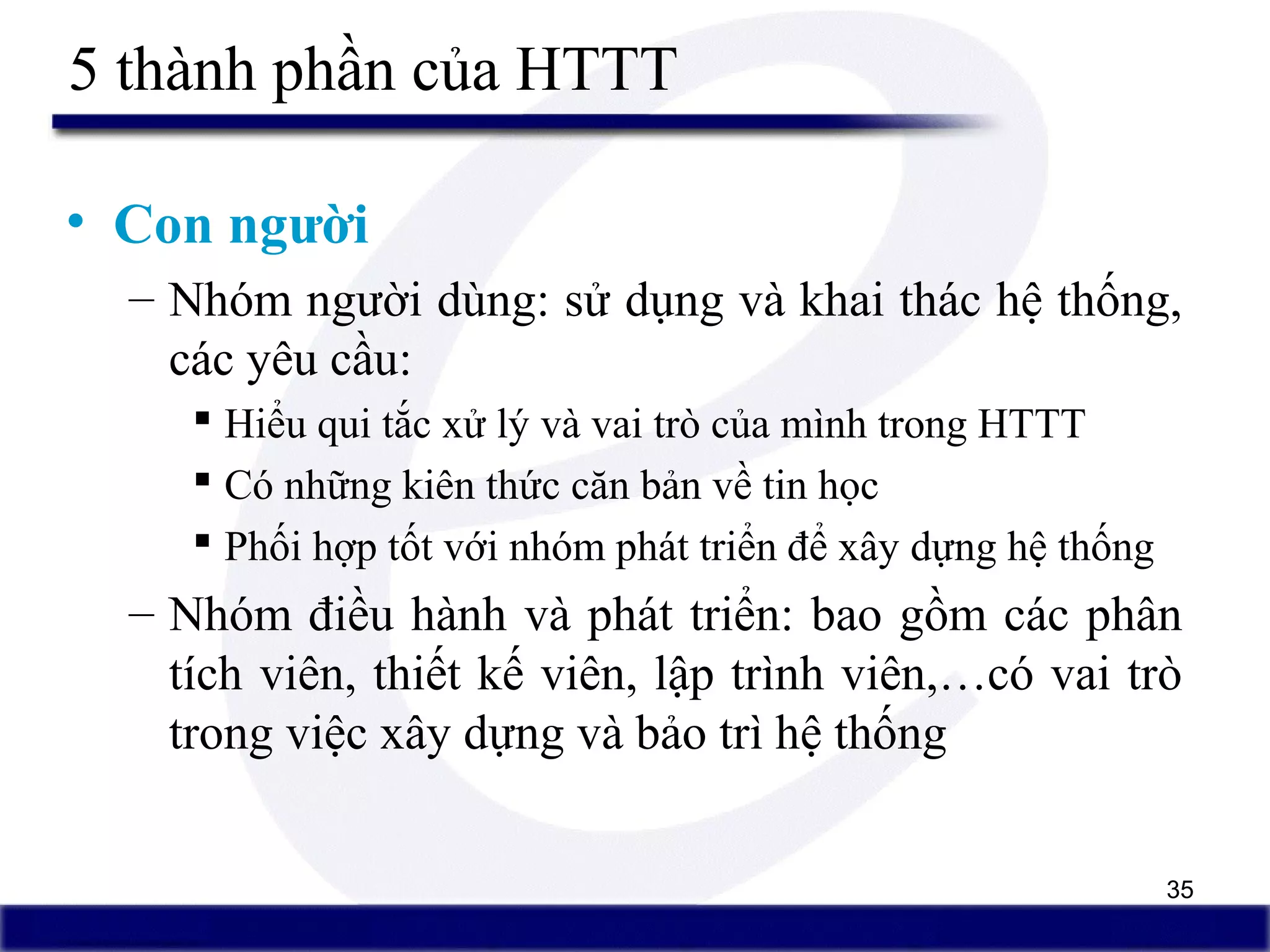 35
5 thành phần của HTTT
• Con người
– Nhóm người dùng: sử dụng và khai thác hệ thống,
các yêu cầu:
 Hiểu qui tắc xử lý và vai trò của mình trong HTTT
 Có những kiên thức căn bản về tin học
 Phối hợp tốt với nhóm phát triển để xây dựng hệ thống
– Nhóm điều hành và phát triển: bao gồm các phân
tích viên, thiết kế viên, lập trình viên,…có vai trò
trong việc xây dựng và bảo trì hệ thống
 