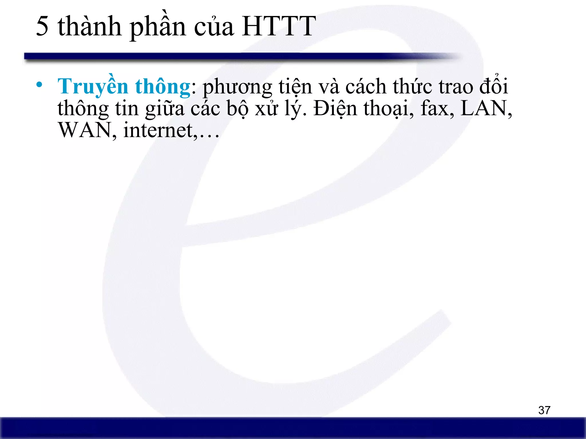 37
5 thành phần của HTTT
• Truyền thông: phương tiện và cách thức trao đổi
thông tin giữa các bộ xử lý. Điện thoại, fax, LAN,
WAN, internet,…
 