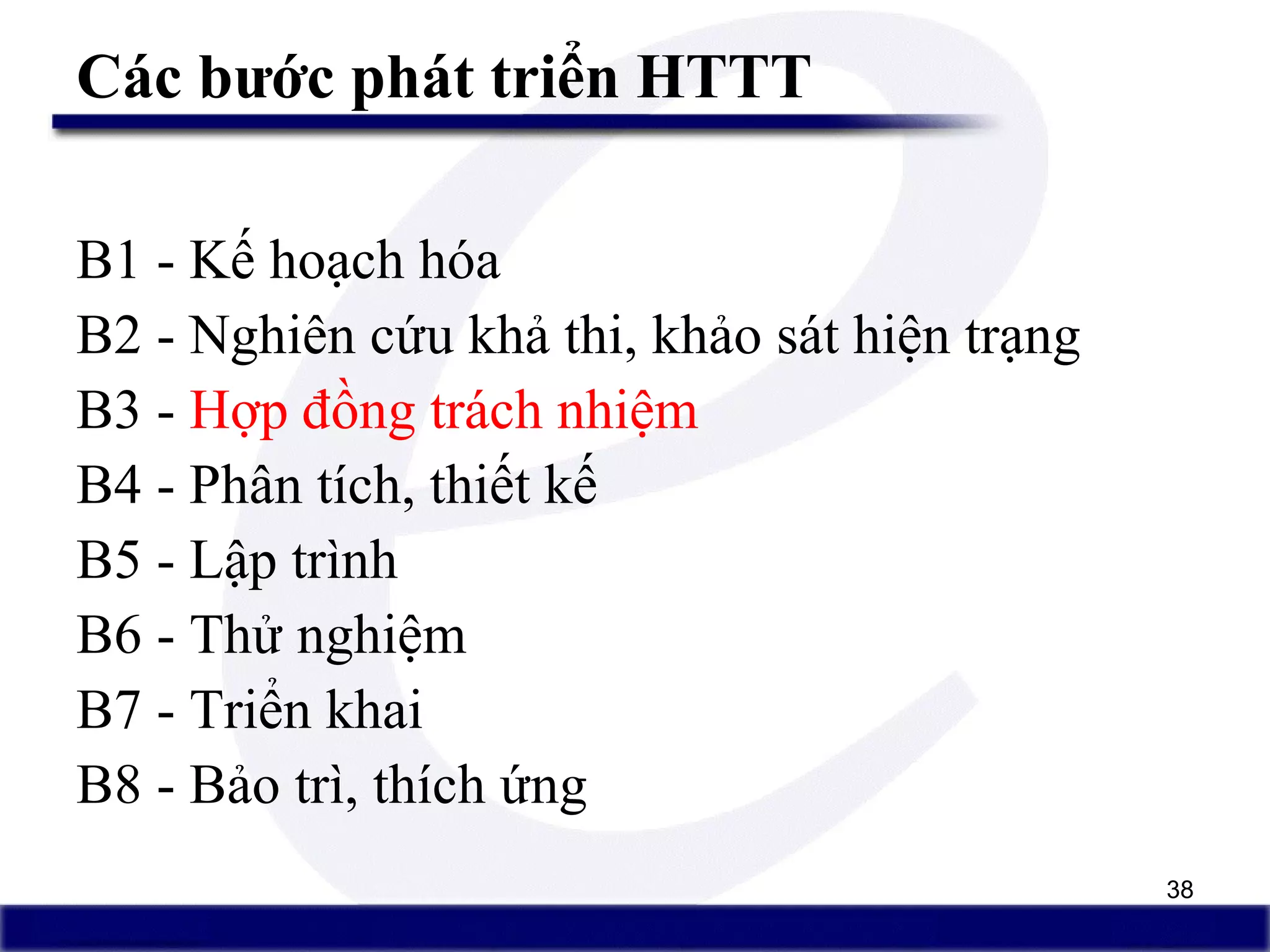 38
Các bước phát triển HTTT
B1 - Kế hoạch hóa
B2 - Nghiên cứu khả thi, khảo sát hiện trạng
B3 - Hợp đồng trách nhiệm
B4 - Phân tích, thiết kế
B5 - Lập trình
B6 - Thử nghiệm
B7 - Triển khai
B8 - Bảo trì, thích ứng
 