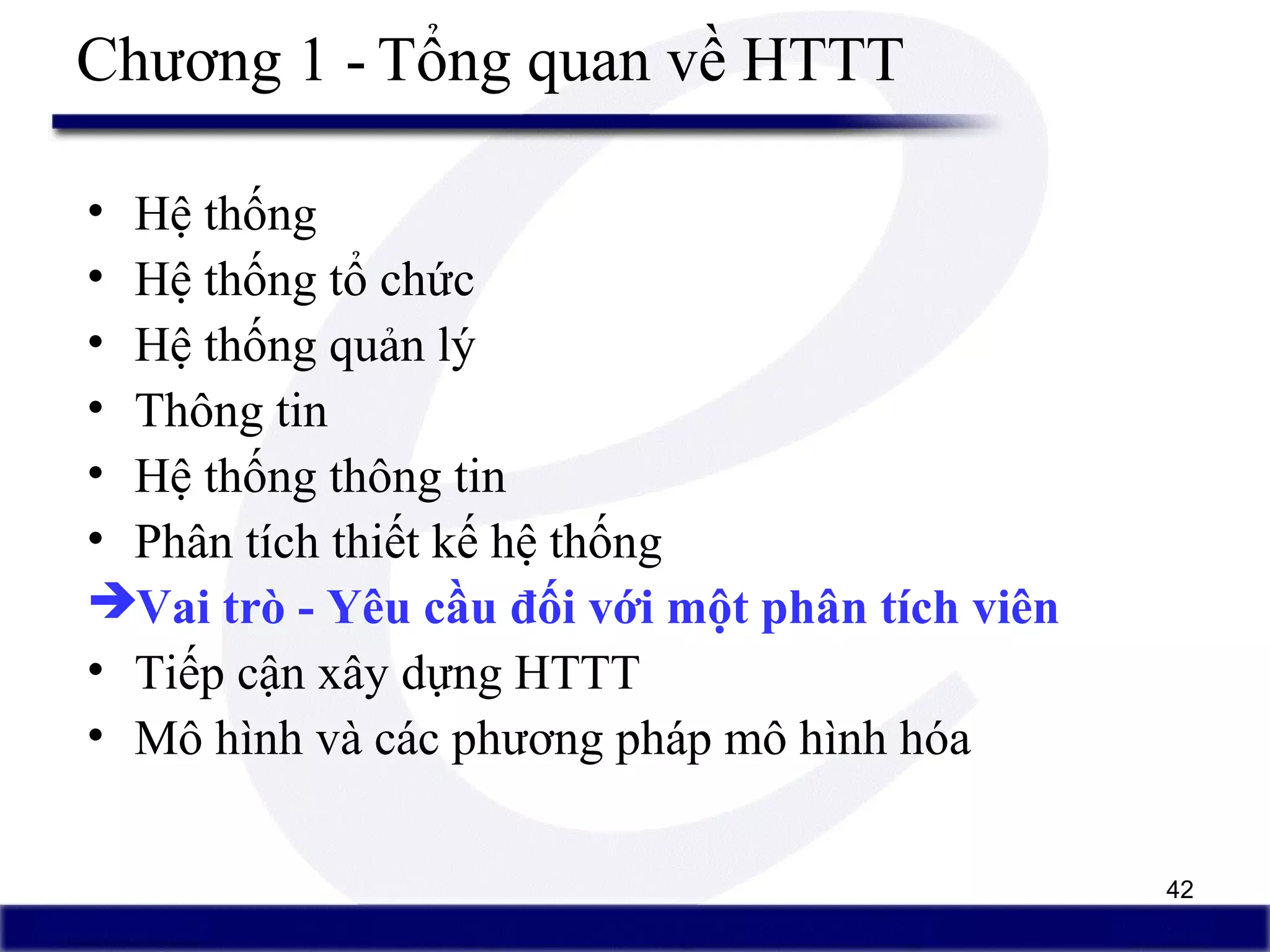 42
Chương 1 - Tổng quan về HTTT
• Hệ thống
• Hệ thống tổ chức
• Hệ thống quản lý
• Thông tin
• Hệ thống thông tin
• Phân tích thiết kế hệ thống
Vai trò - Yêu cầu đối với một phân tích viên
• Tiếp cận xây dựng HTTT
• Mô hình và các phương pháp mô hình hóa
 