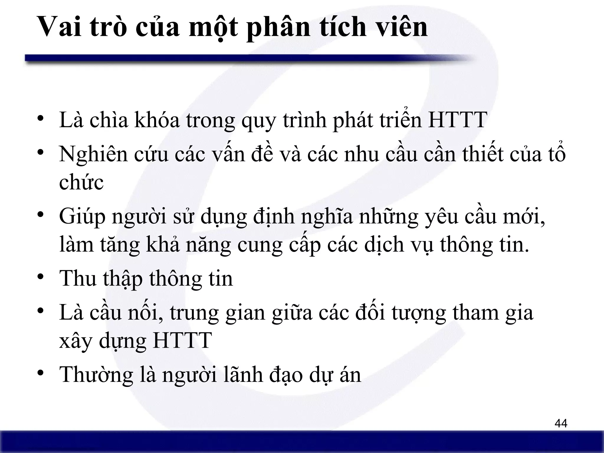 44
Vai trò của một phân tích viên
• Là chìa khóa trong quy trình phát triển HTTT
• Nghiên cứu các vấn đề và các nhu cầu cần thiết của tổ
chức
• Giúp người sử dụng định nghĩa những yêu cầu mới,
làm tăng khả năng cung cấp các dịch vụ thông tin.
• Thu thập thông tin
• Là cầu nối, trung gian giữa các đối tượng tham gia
xây dựng HTTT
• Thường là người lãnh đạo dự án
 