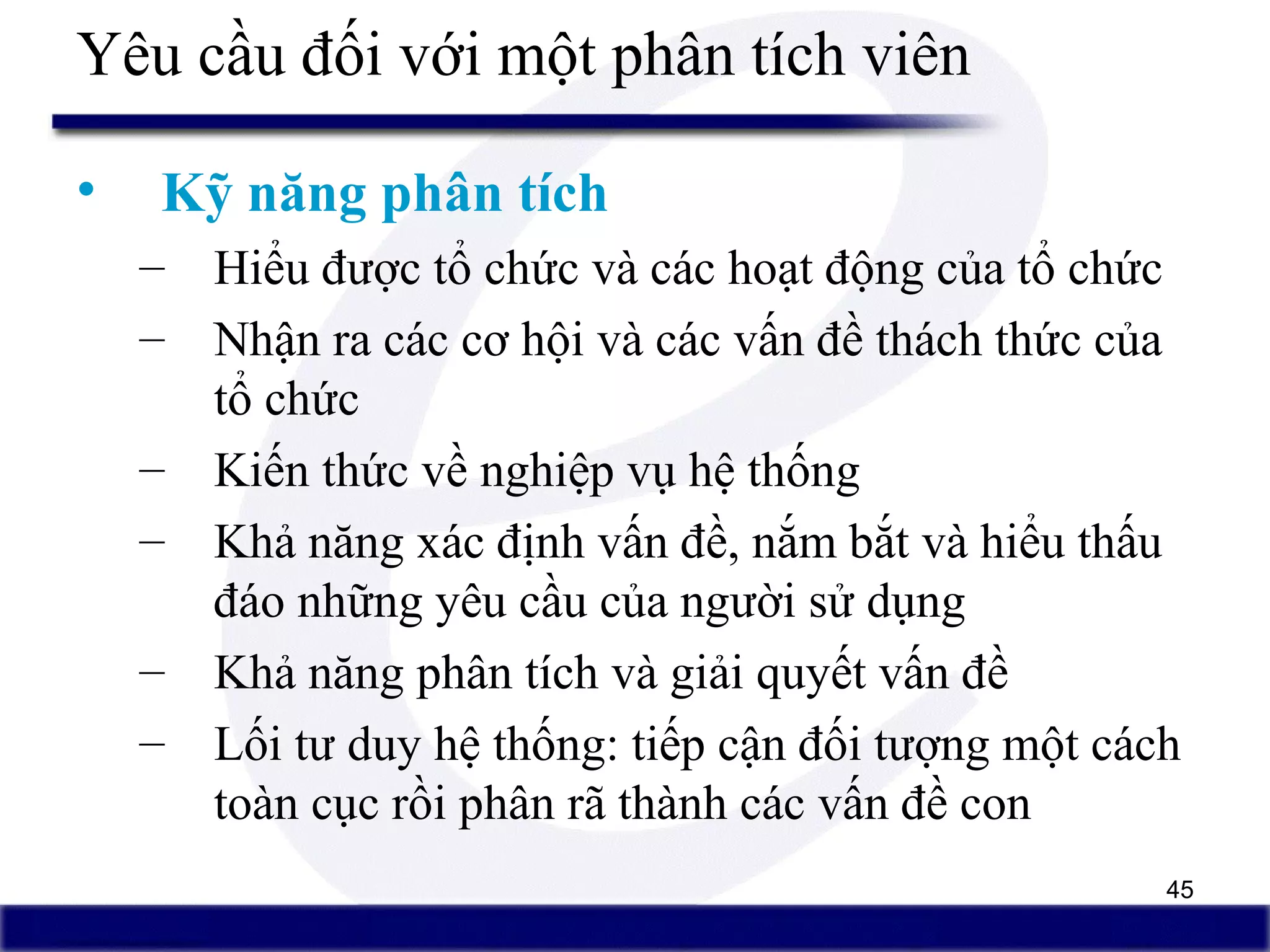 45
Yêu cầu đối với một phân tích viên
• Kỹ năng phân tích
– Hiểu được tổ chức và các hoạt động của tổ chức
– Nhận ra các cơ hội và các vấn đề thách thức của
tổ chức
– Kiến thức về nghiệp vụ hệ thống
– Khả năng xác định vấn đề, nắm bắt và hiểu thấu
đáo những yêu cầu của người sử dụng
– Khả năng phân tích và giải quyết vấn đề
– Lối tư duy hệ thống: tiếp cận đối tượng một cách
toàn cục rồi phân rã thành các vấn đề con
 