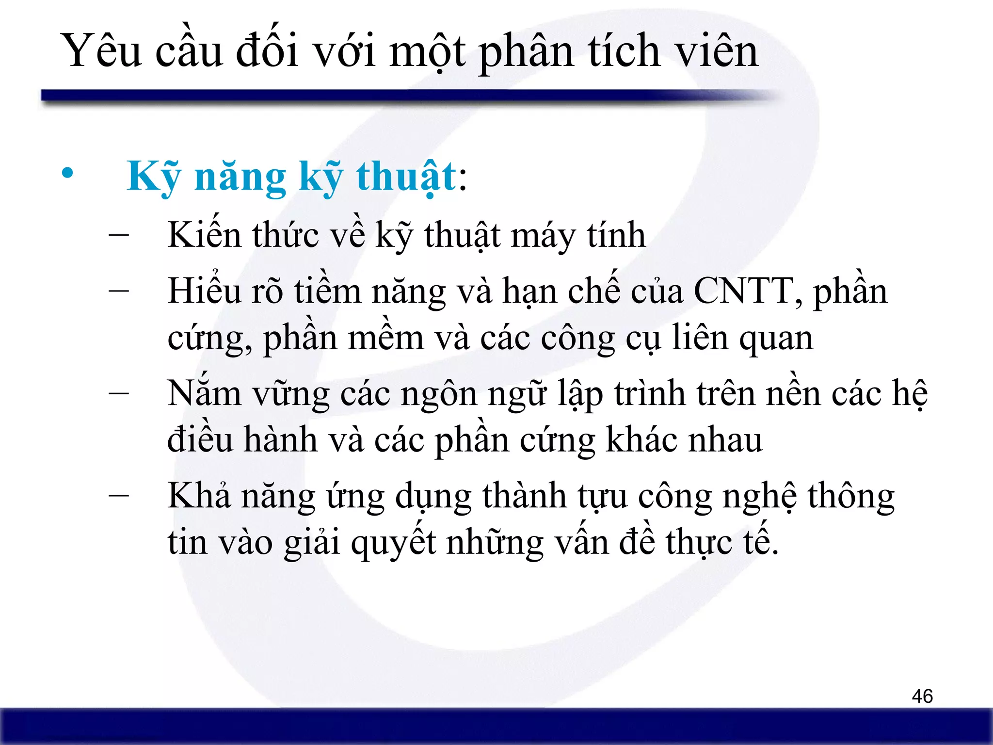 46
Yêu cầu đối với một phân tích viên
• Kỹ năng kỹ thuật:
– Kiến thức về kỹ thuật máy tính
– Hiểu rõ tiềm năng và hạn chế của CNTT, phần
cứng, phần mềm và các công cụ liên quan
– Nắm vững các ngôn ngữ lập trình trên nền các hệ
điều hành và các phần cứng khác nhau
– Khả năng ứng dụng thành tựu công nghệ thông
tin vào giải quyết những vấn đề thực tế.
 