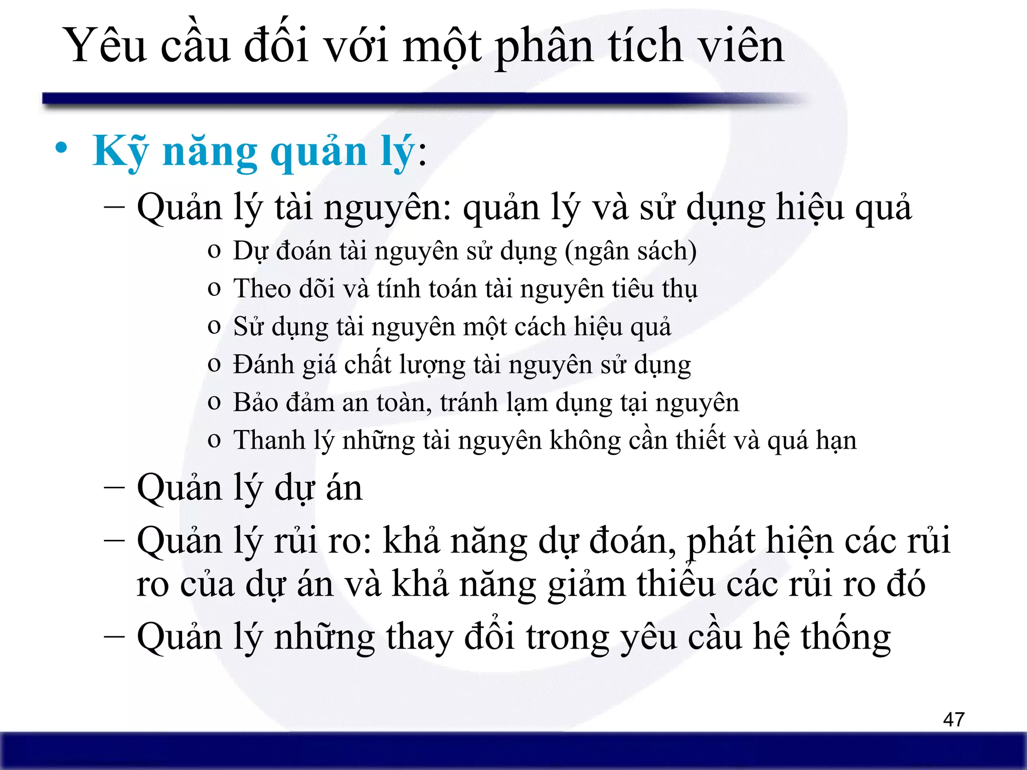 47
Yêu cầu đối với một phân tích viên
• Kỹ năng quản lý:
– Quản lý tài nguyên: quản lý và sử dụng hiệu quả
o Dự đoán tài nguyên sử dụng (ngân sách)
o Theo dõi và tính toán tài nguyên tiêu thụ
o Sử dụng tài nguyên một cách hiệu quả
o Đánh giá chất lượng tài nguyên sử dụng
o Bảo đảm an toàn, tránh lạm dụng tại nguyên
o Thanh lý những tài nguyên không cần thiết và quá hạn
– Quản lý dự án
– Quản lý rủi ro: khả năng dự đoán, phát hiện các rủi
ro của dự án và khả năng giảm thiểu các rủi ro đó
– Quản lý những thay đổi trong yêu cầu hệ thống
 
